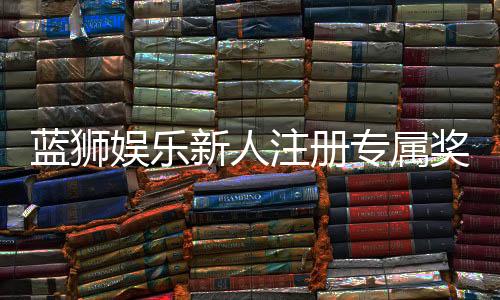 蓝狮娱乐新人注册专属奖励:首存礼包与高额返水等你拿