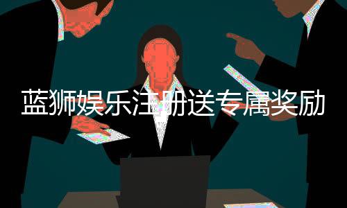 蓝狮娱乐注册送专属奖励:新会员首存即享高额彩金与豪华礼包