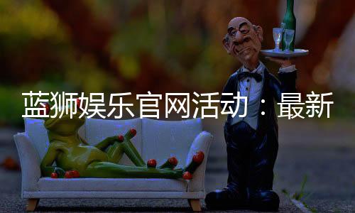 蓝狮娱乐官网活动:最新优惠与独家福利等你来享