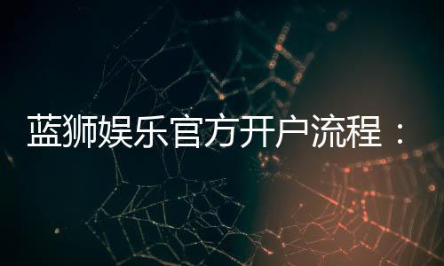 蓝狮娱乐官方开户流程:3分钟快速注册指南
