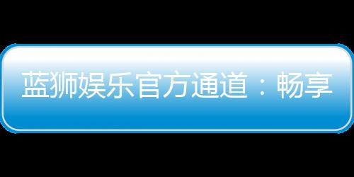 蓝狮娱乐官方通道:畅享顶级棋牌电游的尊贵体验