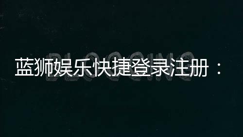 蓝狮娱乐快捷登录注册：轻松三步完成账号安全绑定