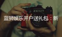 蓝狮娱乐开户送礼包：新会员专享豪礼首存即送大礼包