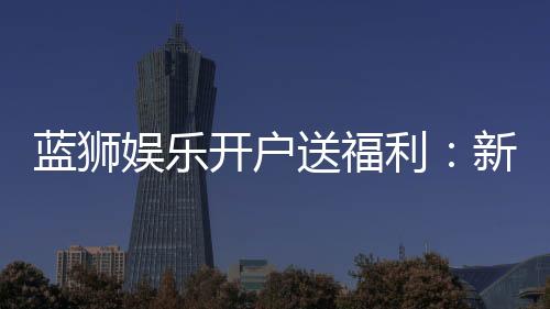 蓝狮娱乐开户送福利:新会员专享豪礼与高额返水