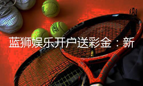 蓝狮娱乐开户送彩金:新手注册即享888彩金豪礼