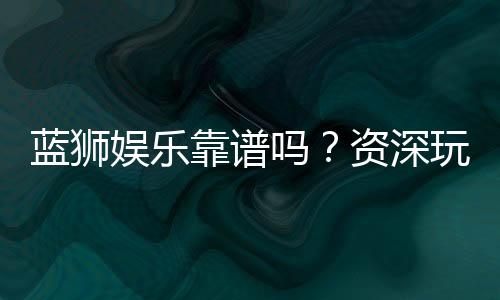 蓝狮娱乐靠谱吗?资深玩家亲测平台安全性与体验