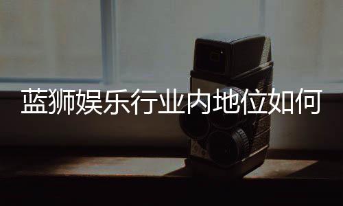 蓝狮娱乐行业内地位如何?揭秘其在棋牌娱乐市场的竞争力与优势