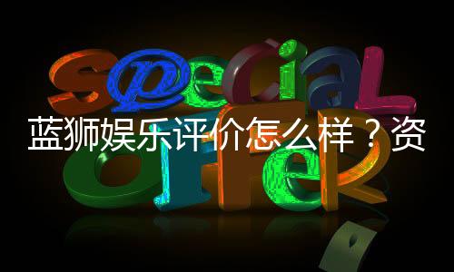 蓝狮娱乐评价怎么样?资深玩家真实体验分享