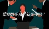 蓝狮娱乐负面新闻多吗？深度解析其真实情况与玩家评价
