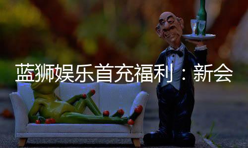 蓝狮娱乐首充福利:新会员专享高额返利与独家礼包