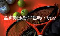 蓝狮娱乐黑平台吗？玩家亲测揭露其真实内幕