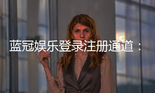 蓝冠娱乐登录注册通道:快速注册指南与独家优惠解析