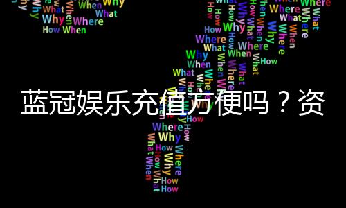 蓝冠娱乐充值方便吗?资深玩家实测充值流程与到账速度