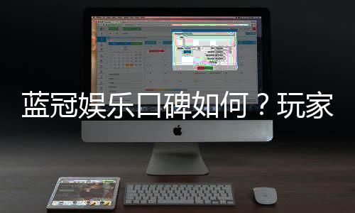 蓝冠娱乐口碑如何?玩家真实评价与体验分享