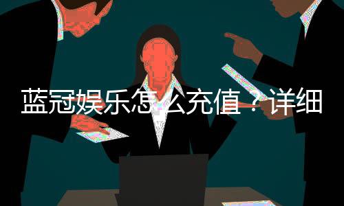 蓝冠娱乐怎么充值?详细步骤与到账时间解析