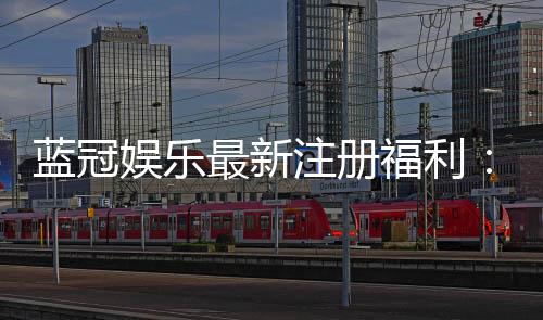 蓝冠娱乐最新注册福利:新会员专享豪礼与首存优惠大放送