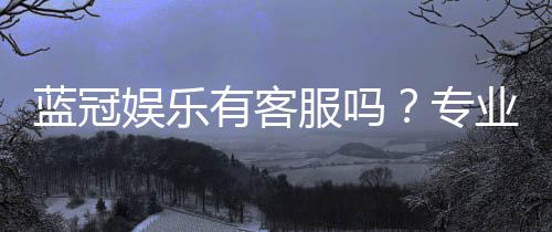 蓝冠娱乐有客服吗?专业客服团队24小时在线为您服务
