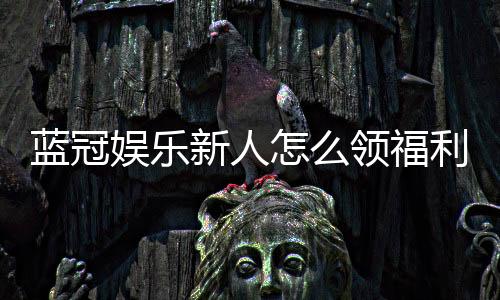 蓝冠娱乐新人怎么领福利?手把手教你轻松获取首存礼金
