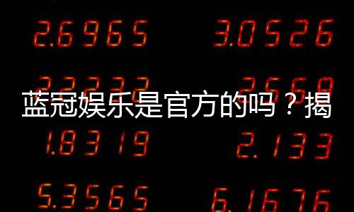蓝冠娱乐是官方的吗?揭秘平台资质与玩家真实体验