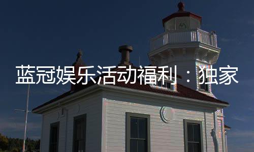 蓝冠娱乐活动福利:独家福利与高额返水等你来拿
