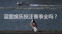 蓝图娱乐投注赛事全吗？一篇文章带你了解所有热门赛事与玩法
