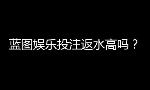 蓝图娱乐投注返水高吗?揭秘高返水活动与实战技巧
