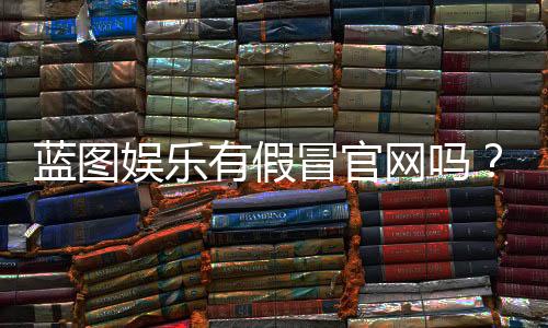 蓝图娱乐有假冒官网吗?揭秘官网真伪辨别方法与防骗指南