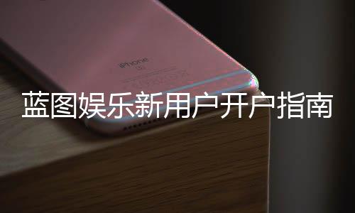 蓝图娱乐新用户开户指南:轻松注册享首存礼遇与新手福利