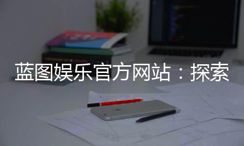 蓝图娱乐官方网站：探索顶级棋牌与电子游艺的精彩世界