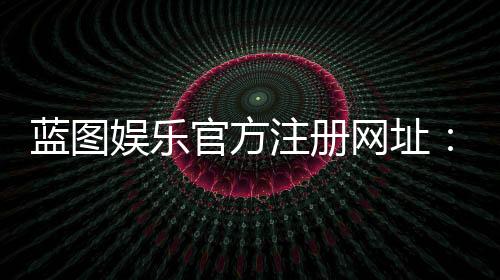 蓝图娱乐官方注册网址:轻松获取最新官网入口与注册教程