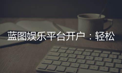 蓝图娱乐平台开户:轻松注册指南与独家优惠活动