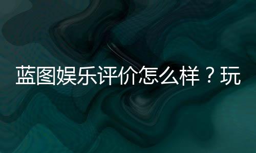 蓝图娱乐评价怎么样?玩家真实体验与平台特色解析