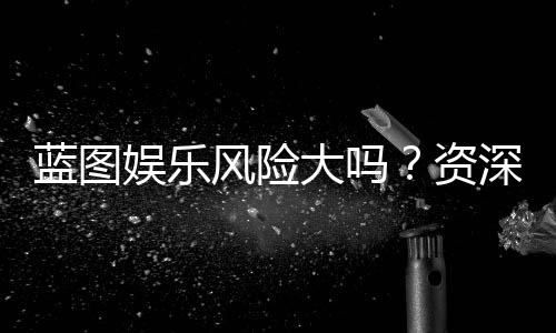 蓝图娱乐风险大吗？资深玩家揭秘真实风险与防坑指南