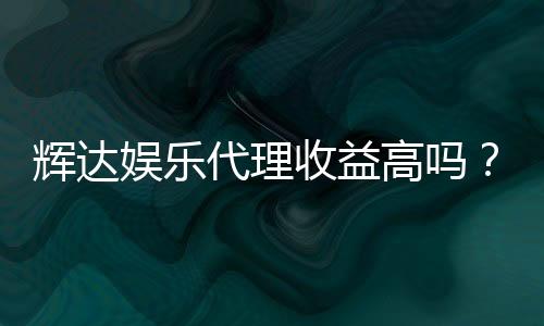 辉达娱乐代理收益高吗?深入解析代理分成模式与赚钱潜力