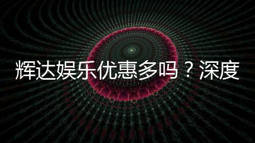 辉达娱乐优惠多吗?深度解析其福利活动与玩家真实体验