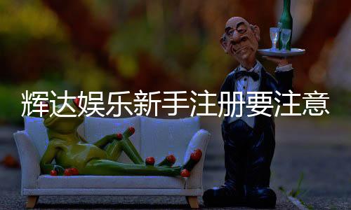 辉达娱乐新手注册要注意什么？5个关键细节助你顺利开局