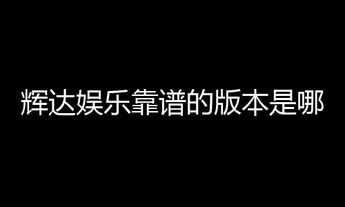 辉达娱乐靠谱的版本是哪一个？资深玩家实测推荐这三款