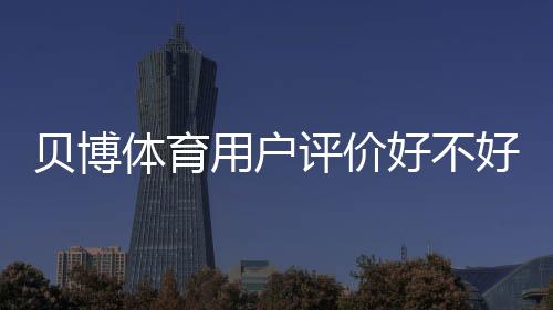 贝博体育用户评价好不好?真实口碑、优缺点与安全性深度解析