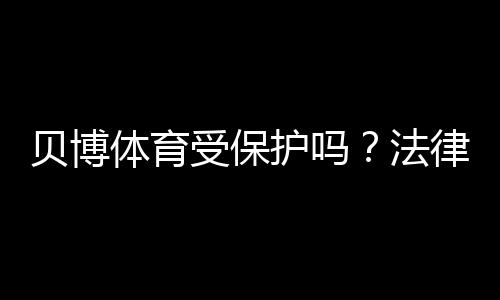 贝博体育受保护吗?法律责任、隐私与账号安全全面解析