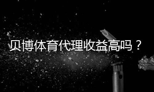 贝博体育代理收益高吗?佣金构成、月入预估与新手经营攻略