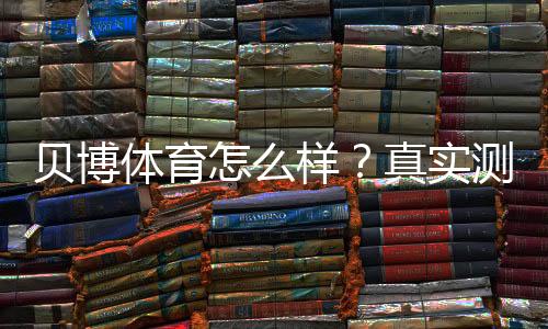 贝博体育怎么样?真实测评:安全、优惠与提现全解析