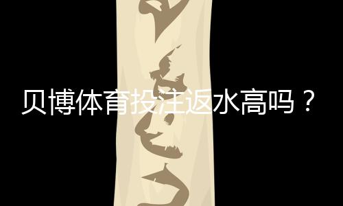 贝博体育投注返水高吗?返还率揭秘、如何计算与识别高返水平台