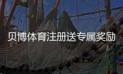 贝博体育注册送专属奖励怎么玩?新手领取全攻略与注意事项