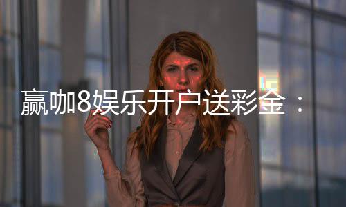 赢咖8娱乐开户送彩金:新会员专享豪礼首存即送8888元彩金