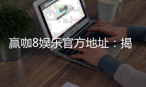 赢咖8娱乐官方地址：揭秘官方平台注册与首存优惠攻略
