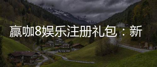 赢咖8娱乐注册礼包:新会员专享豪礼与高额返利