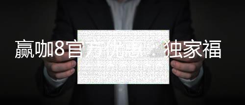 赢咖8官方优惠:独家福利助您畅享棋牌电子游艺盛宴