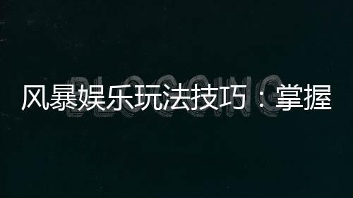 风暴娱乐玩法技巧:掌握这5招轻松提升胜率
