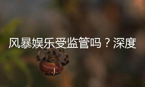 风暴娱乐受监管吗?深度解析其合规性与玩家保障措施