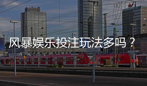 风暴娱乐投注玩法多吗?深度解析平台多元游戏与特色玩法
